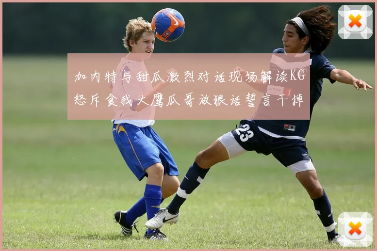 加内特与甜瓜激烈对话现场解读KG怒斥食我大鹰瓜哥放狠话誓言干掉你