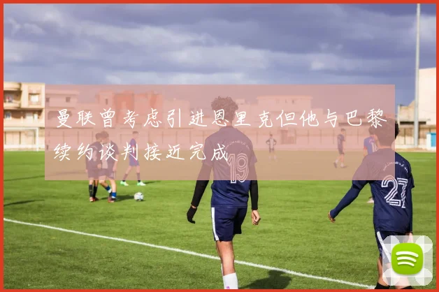 曼联曾考虑引进恩里克但他与巴黎续约谈判接近完成