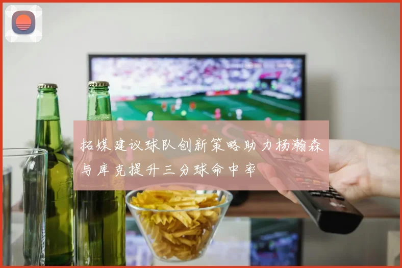 拓媒建议球队创新策略助力杨瀚森与库克提升三分球命中率
