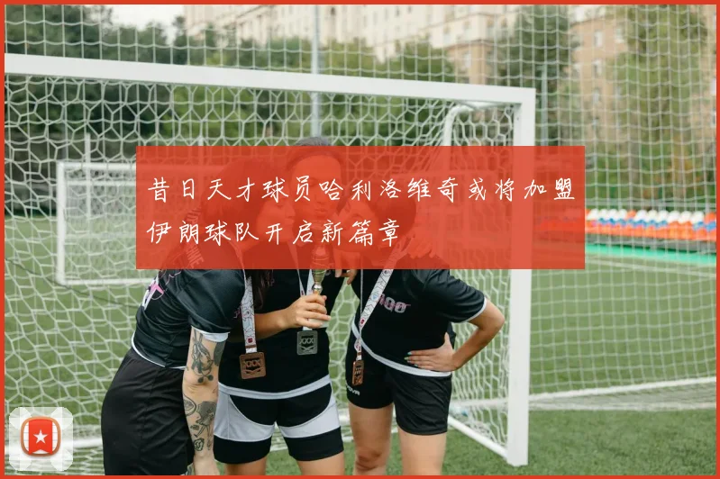 昔日天才球员哈利洛维奇或将加盟伊朗球队开启新篇章