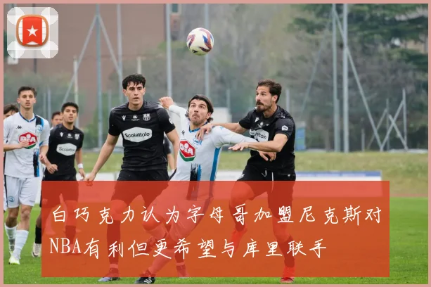 白巧克力认为字母哥加盟尼克斯对NBA有利但更希望与库里联手