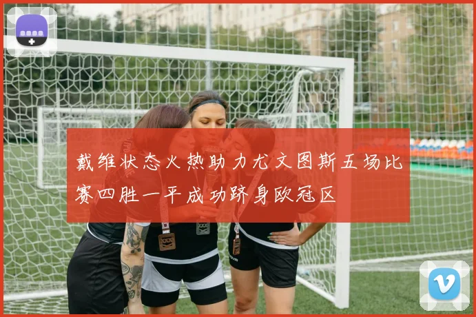 戴维状态火热助力尤文图斯五场比赛四胜一平成功跻身欧冠区