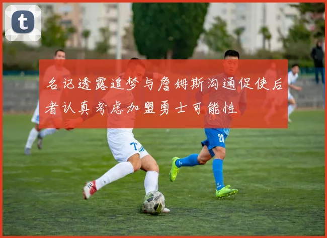 名记透露追梦与詹姆斯沟通促使后者认真考虑加盟勇士可能性