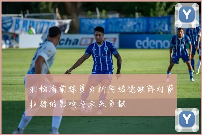 利物浦前球员分析阿诺德缺阵对萨拉赫的影响与未来贡献
