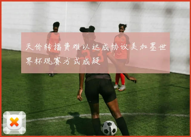 天价转播费难以达成协议美加墨世界杯观赛方式成疑