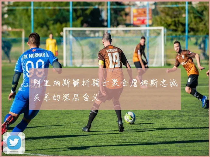 阿里纳斯解析骑士聚会詹姆斯忠诚关系的深层含义