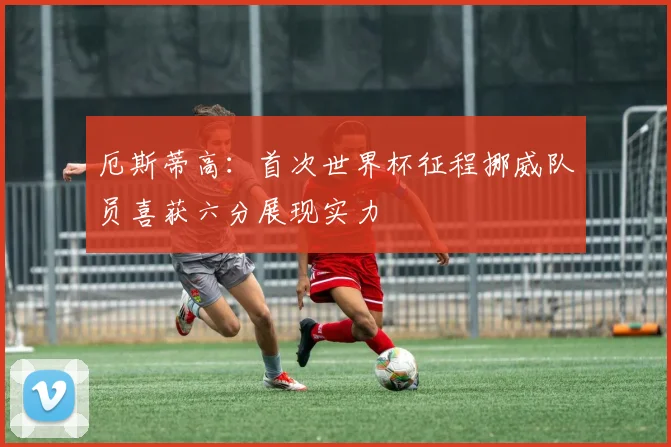 厄斯蒂高：首次世界杯征程挪威队员喜获六分展现实力