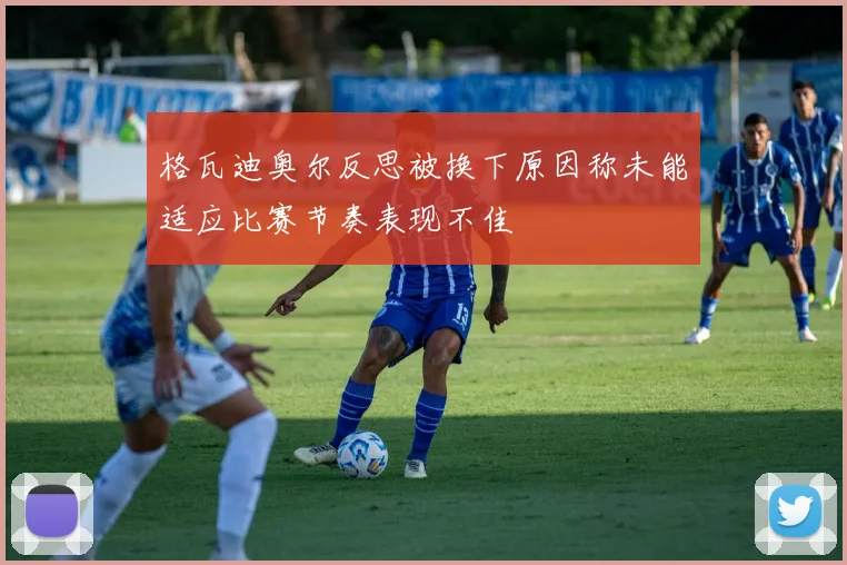 格瓦迪奥尔反思被换下原因称未能适应比赛节奏表现不佳
