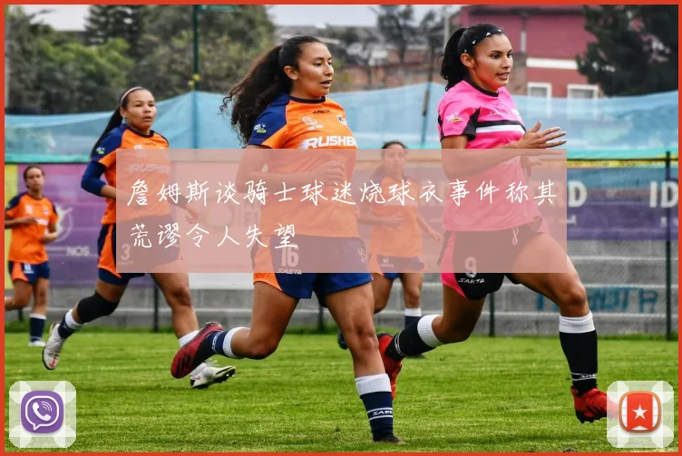 詹姆斯谈骑士球迷烧球衣事件称其荒谬令人失望