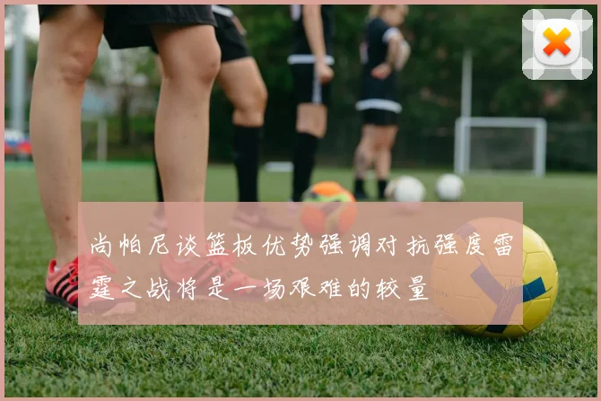 尚帕尼谈篮板优势强调对抗强度雷霆之战将是一场艰难的较量