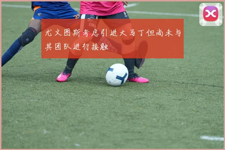 尤文图斯考虑引进大马丁但尚未与其团队进行接触