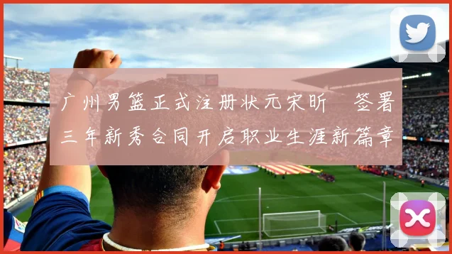 广州男篮正式注册状元宋昕澔签署三年新秀合同开启职业生涯新篇章