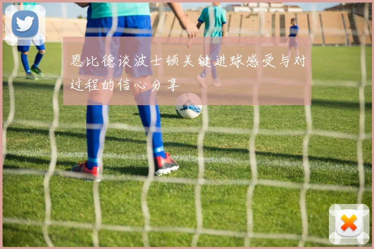 恩比德谈波士顿关键进球感受与对过程的信心分享