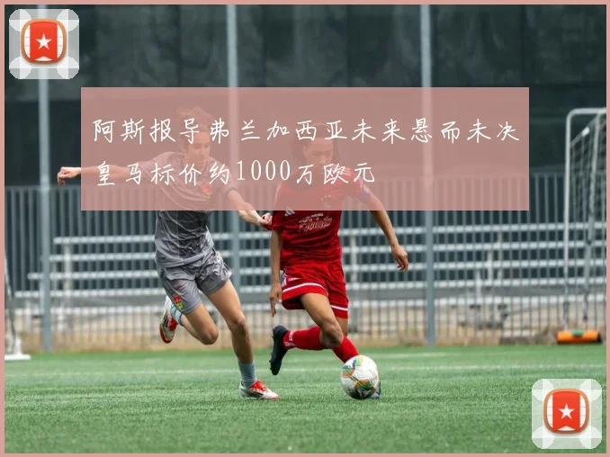 阿斯报导弗兰加西亚未来悬而未决皇马标价约1000万欧元