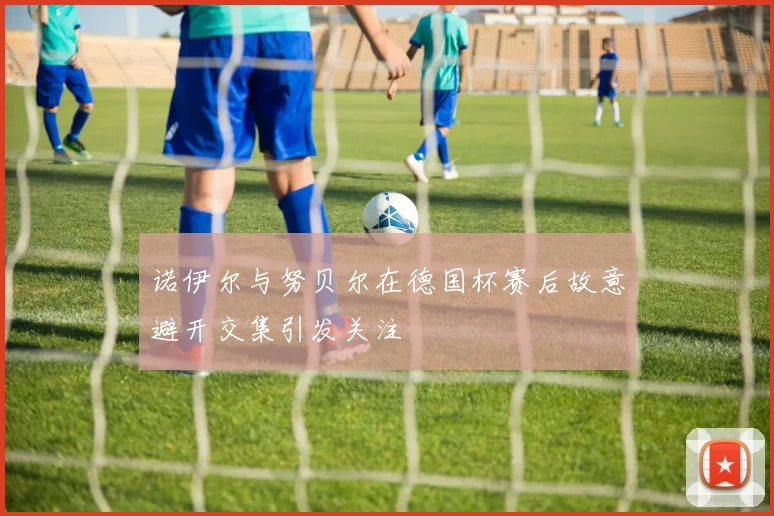 诺伊尔与努贝尔在德国杯赛后故意避开交集引发关注