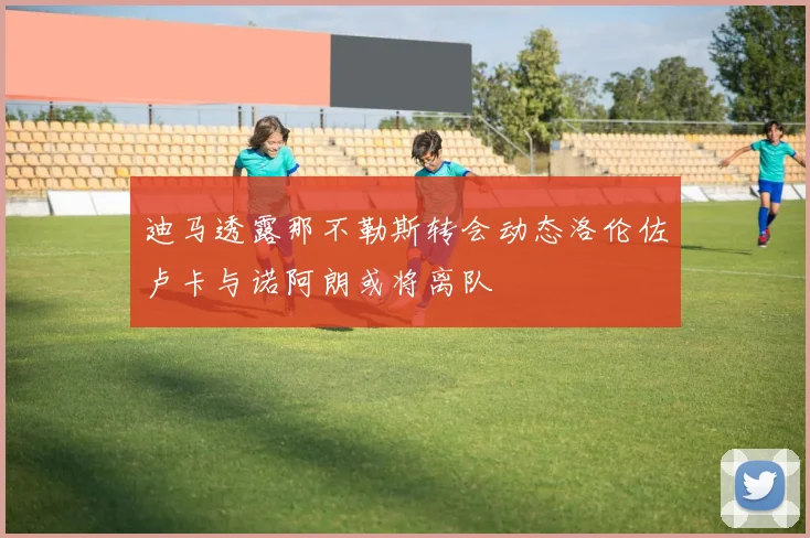 迪马透露那不勒斯转会动态洛伦佐卢卡与诺阿朗或将离队