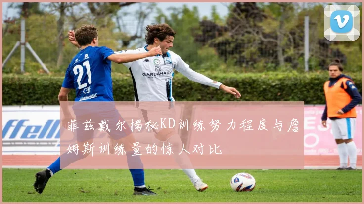 菲兹戴尔揭秘KD训练努力程度与詹姆斯训练量的惊人对比