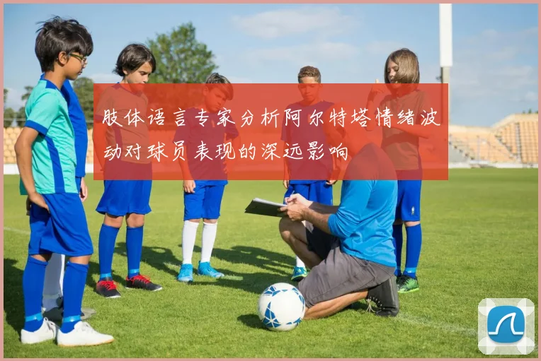 肢体语言专家分析阿尔特塔情绪波动对球员表现的深远影响