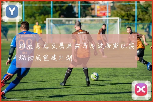 雄鹿考虑交易库兹马与波蒂斯以实现彻底重建计划