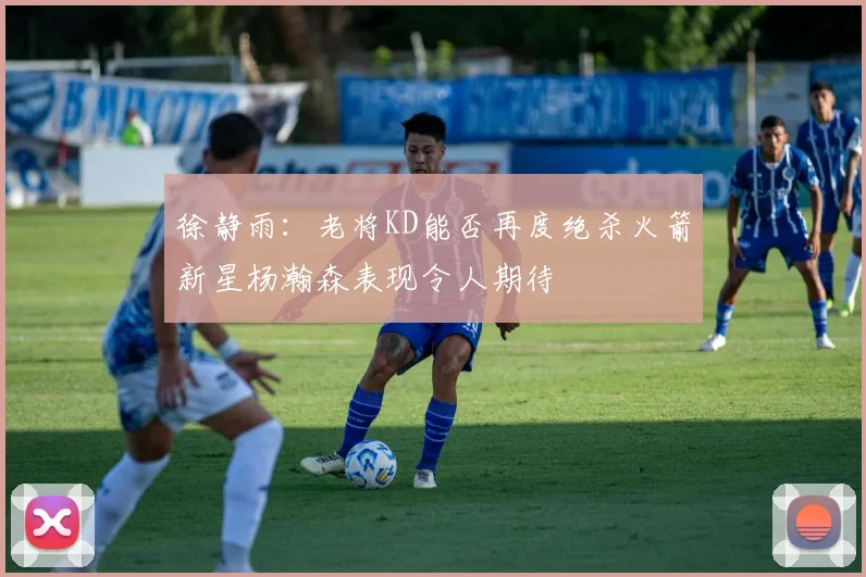 徐静雨：老将KD能否再度绝杀火箭新星杨瀚森表现令人期待